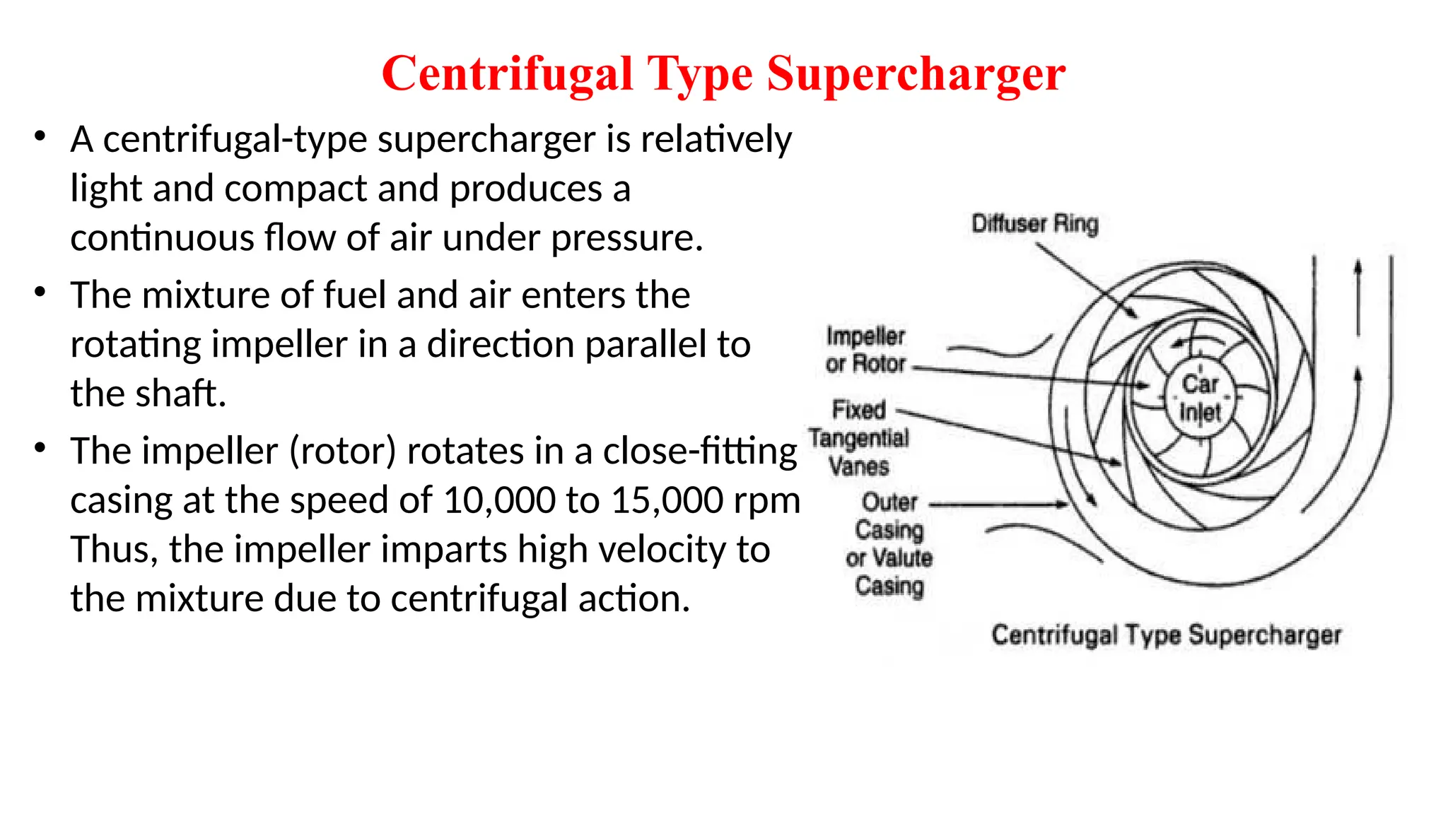 Centrifugal Type Supercharger
• A centrifugal-type supercharger is relatively
light and compact and produces a
continuous flow of air under pressure.
• The mixture of fuel and air enters the
rotating impeller in a direction parallel to
the shaft.
• The impeller (rotor) rotates in a close-fitting
casing at the speed of 10,000 to 15,000 rpm.
Thus, the impeller imparts high velocity to
the mixture due to centrifugal action.
 