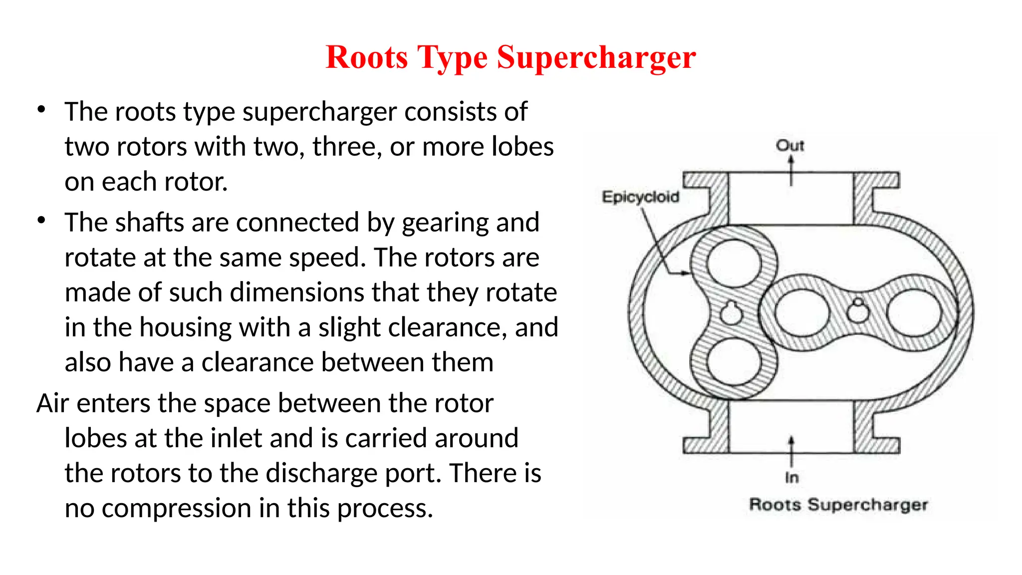 Roots Type Supercharger
• The roots type supercharger consists of
two rotors with two, three, or more lobes
on each rotor.
• The shafts are connected by gearing and
rotate at the same speed. The rotors are
made of such dimensions that they rotate
in the housing with a slight clearance, and
also have a clearance between them
Air enters the space between the rotor
lobes at the inlet and is carried around
the rotors to the discharge port. There is
no compression in this process.
 