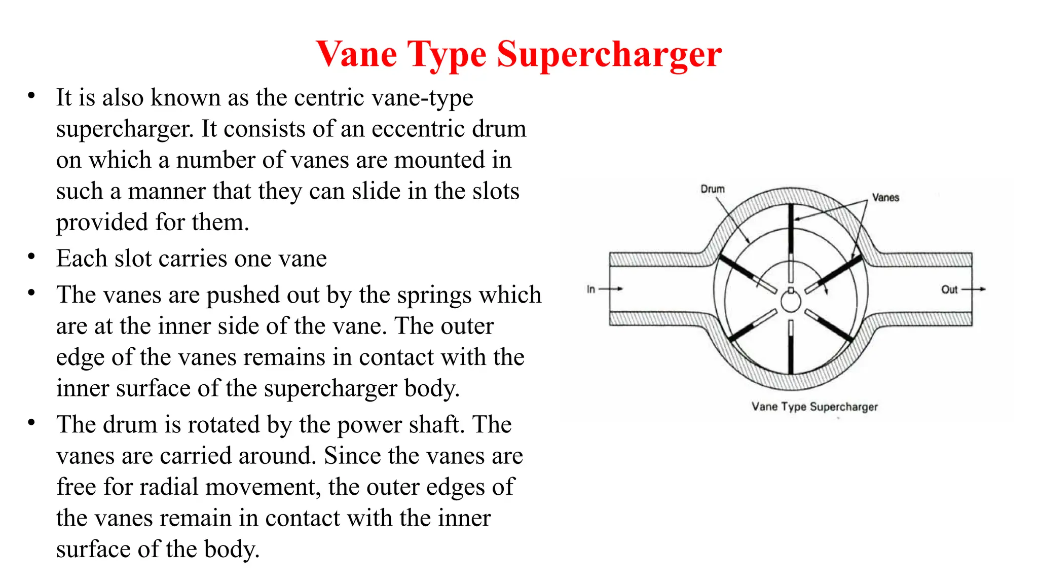 Vane Type Supercharger
• It is also known as the centric vane-type
supercharger. It consists of an eccentric drum
on which a number of vanes are mounted in
such a manner that they can slide in the slots
provided for them.
• Each slot carries one vane
• The vanes are pushed out by the springs which
are at the inner side of the vane. The outer
edge of the vanes remains in contact with the
inner surface of the supercharger body.
• The drum is rotated by the power shaft. The
vanes are carried around. Since the vanes are
free for radial movement, the outer edges of
the vanes remain in contact with the inner
surface of the body.
 