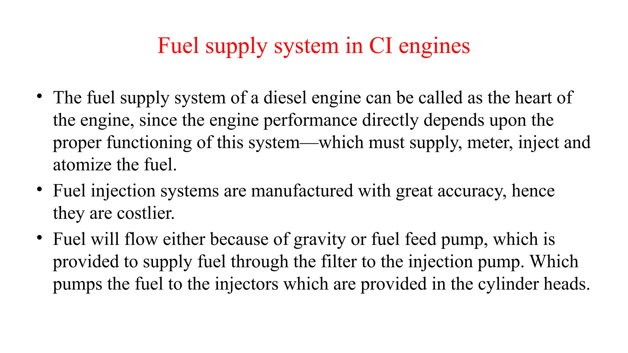 Fuel supply system in CI engines
• The fuel supply system of a diesel engine can be called as the heart of
the engine, since the engine performance directly depends upon the
proper functioning of this system—which must supply, meter, inject and
atomize the fuel.
• Fuel injection systems are manufactured with great accuracy, hence
they are costlier.
• Fuel will flow either because of gravity or fuel feed pump, which is
provided to supply fuel through the filter to the injection pump. Which
pumps the fuel to the injectors which are provided in the cylinder heads.
 