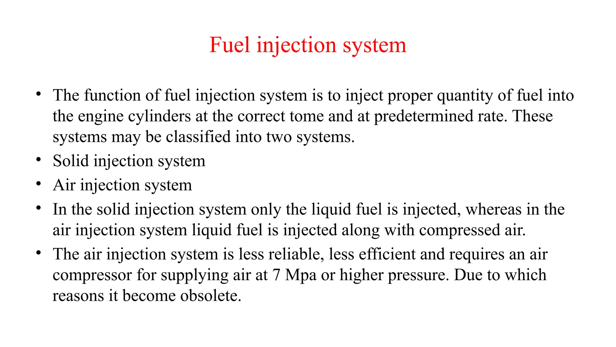 Fuel injection system
• The function of fuel injection system is to inject proper quantity of fuel into
the engine cylinders at the correct tome and at predetermined rate. These
systems may be classified into two systems.
• Solid injection system
• Air injection system
• In the solid injection system only the liquid fuel is injected, whereas in the
air injection system liquid fuel is injected along with compressed air.
• The air injection system is less reliable, less efficient and requires an air
compressor for supplying air at 7 Mpa or higher pressure. Due to which
reasons it become obsolete.
 