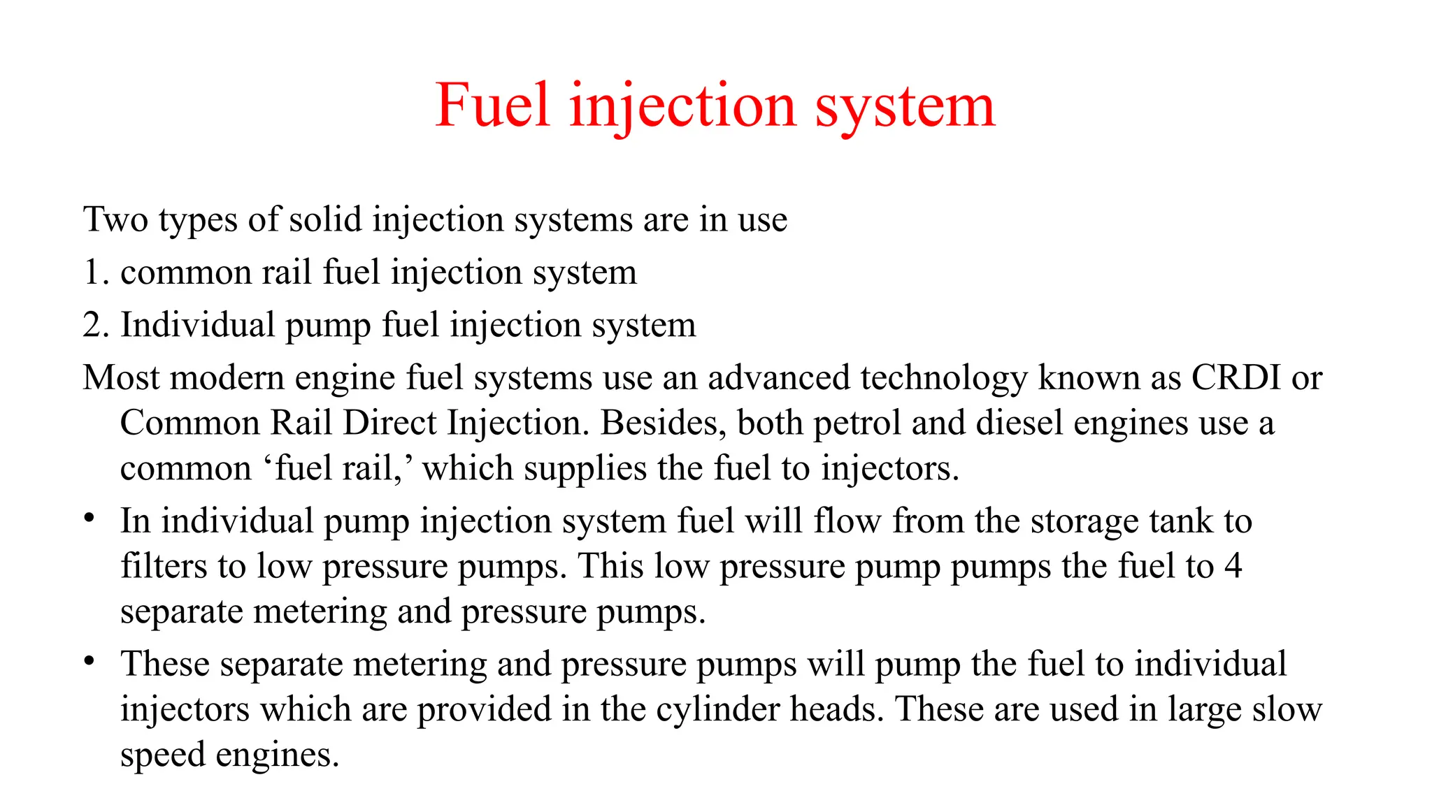 Fuel injection system
Two types of solid injection systems are in use
1. common rail fuel injection system
2. Individual pump fuel injection system
Most modern engine fuel systems use an advanced technology known as CRDI or
Common Rail Direct Injection. Besides, both petrol and diesel engines use a
common ‘fuel rail,’ which supplies the fuel to injectors.
• In individual pump injection system fuel will flow from the storage tank to
filters to low pressure pumps. This low pressure pump pumps the fuel to 4
separate metering and pressure pumps.
• These separate metering and pressure pumps will pump the fuel to individual
injectors which are provided in the cylinder heads. These are used in large slow
speed engines.
 