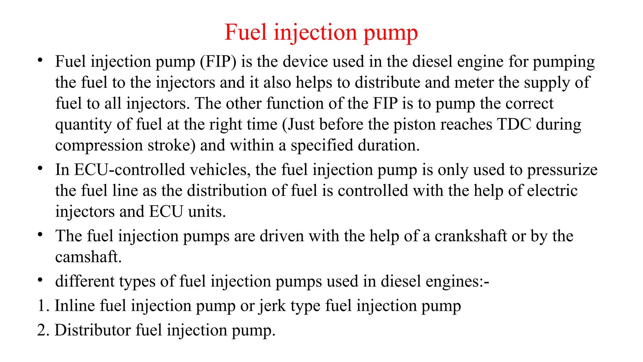 Fuel injection pump
• Fuel injection pump (FIP) is the device used in the diesel engine for pumping
the fuel to the injectors and it also helps to distribute and meter the supply of
fuel to all injectors. The other function of the FIP is to pump the correct
quantity of fuel at the right time (Just before the piston reaches TDC during
compression stroke) and within a specified duration.
• In ECU-controlled vehicles, the fuel injection pump is only used to pressurize
the fuel line as the distribution of fuel is controlled with the help of electric
injectors and ECU units.
• The fuel injection pumps are driven with the help of a crankshaft or by the
camshaft.
• different types of fuel injection pumps used in diesel engines:-
1. Inline fuel injection pump or jerk type fuel injection pump
2. Distributor fuel injection pump.
 