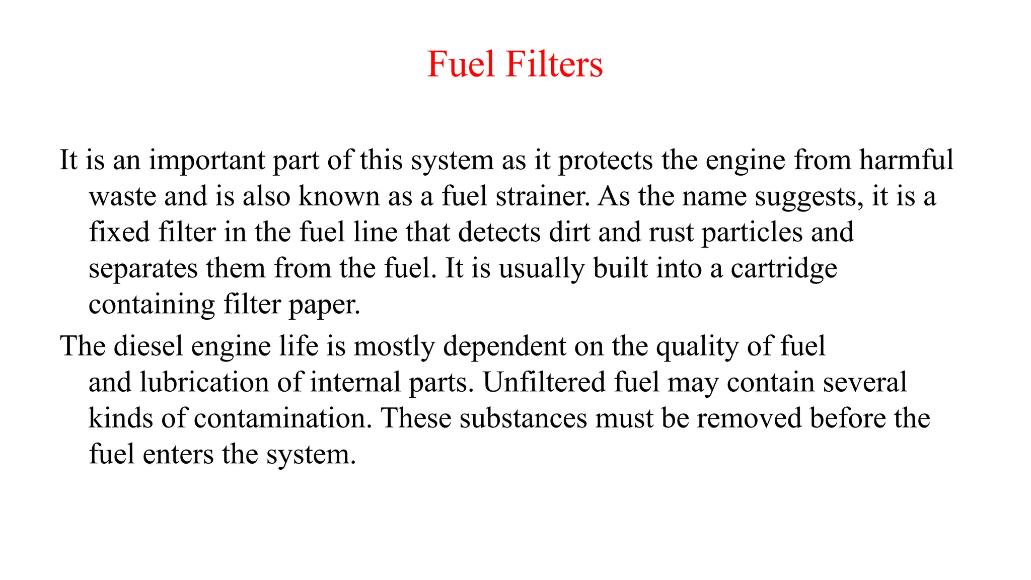 Fuel Filters
It is an important part of this system as it protects the engine from harmful
waste and is also known as a fuel strainer. As the name suggests, it is a
fixed filter in the fuel line that detects dirt and rust particles and
separates them from the fuel. It is usually built into a cartridge
containing filter paper.
The diesel engine life is mostly dependent on the quality of fuel
and lubrication of internal parts. Unfiltered fuel may contain several
kinds of contamination. These substances must be removed before the
fuel enters the system.
 