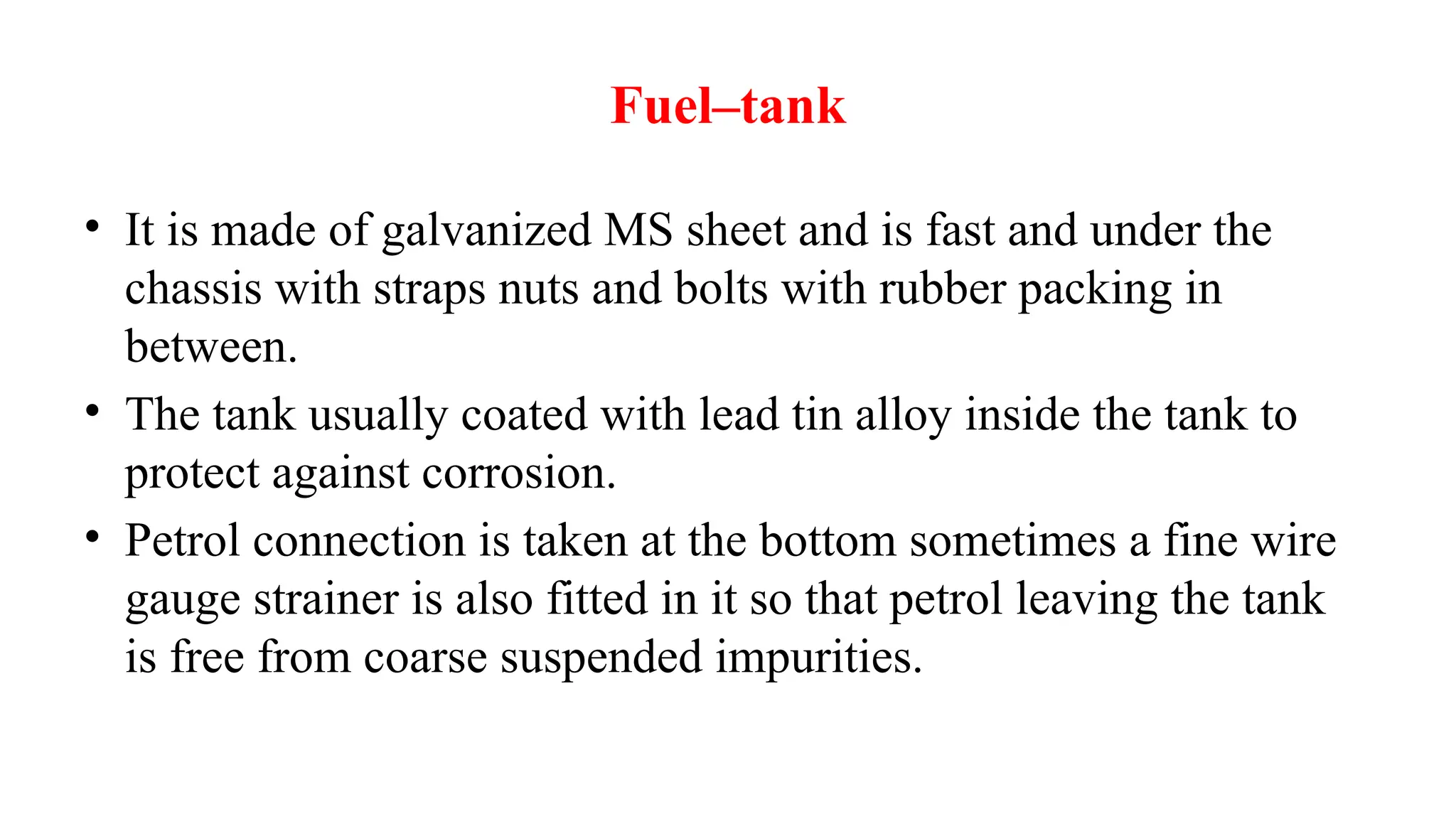 Fuel–tank
• It is made of galvanized MS sheet and is fast and under the
chassis with straps nuts and bolts with rubber packing in
between.
• The tank usually coated with lead tin alloy inside the tank to
protect against corrosion.
• Petrol connection is taken at the bottom sometimes a fine wire
gauge strainer is also fitted in it so that petrol leaving the tank
is free from coarse suspended impurities.
 