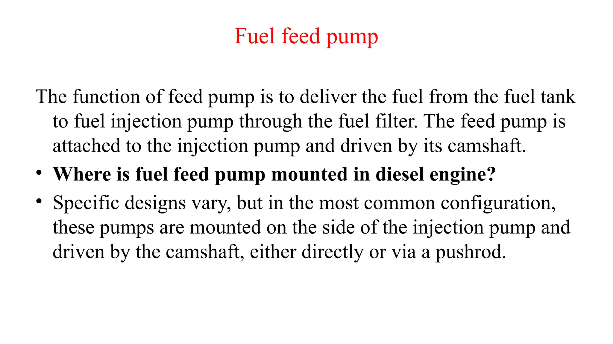 Fuel feed pump
The function of feed pump is to deliver the fuel from the fuel tank
to fuel injection pump through the fuel filter. The feed pump is
attached to the injection pump and driven by its camshaft.
• Where is fuel feed pump mounted in diesel engine?
• Specific designs vary, but in the most common configuration,
these pumps are mounted on the side of the injection pump and
driven by the camshaft, either directly or via a pushrod.
 