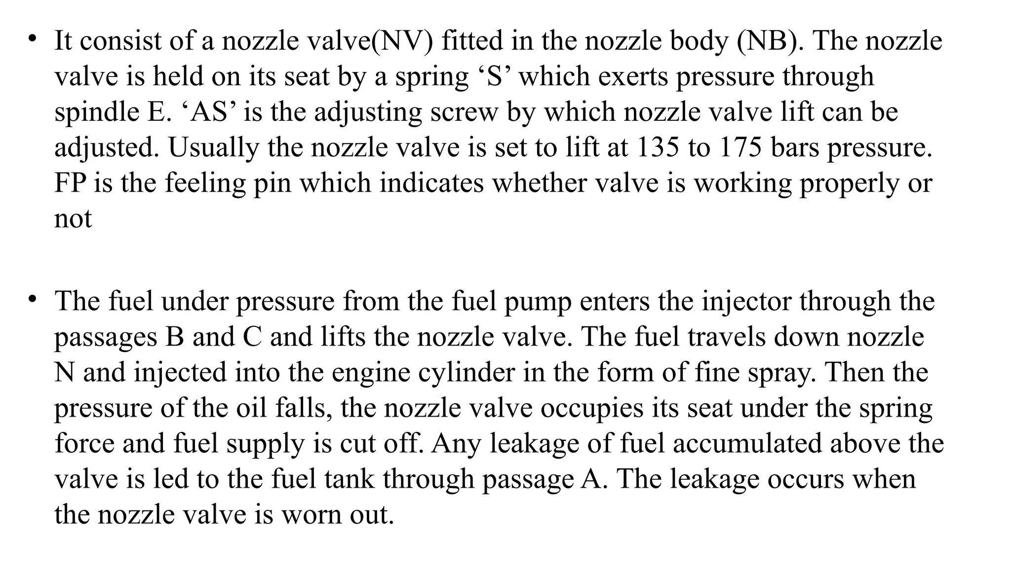 • It consist of a nozzle valve(NV) fitted in the nozzle body (NB). The nozzle
valve is held on its seat by a spring ‘S’ which exerts pressure through
spindle E. ‘AS’ is the adjusting screw by which nozzle valve lift can be
adjusted. Usually the nozzle valve is set to lift at 135 to 175 bars pressure.
FP is the feeling pin which indicates whether valve is working properly or
not
• The fuel under pressure from the fuel pump enters the injector through the
passages B and C and lifts the nozzle valve. The fuel travels down nozzle
N and injected into the engine cylinder in the form of fine spray. Then the
pressure of the oil falls, the nozzle valve occupies its seat under the spring
force and fuel supply is cut off. Any leakage of fuel accumulated above the
valve is led to the fuel tank through passage A. The leakage occurs when
the nozzle valve is worn out.
 