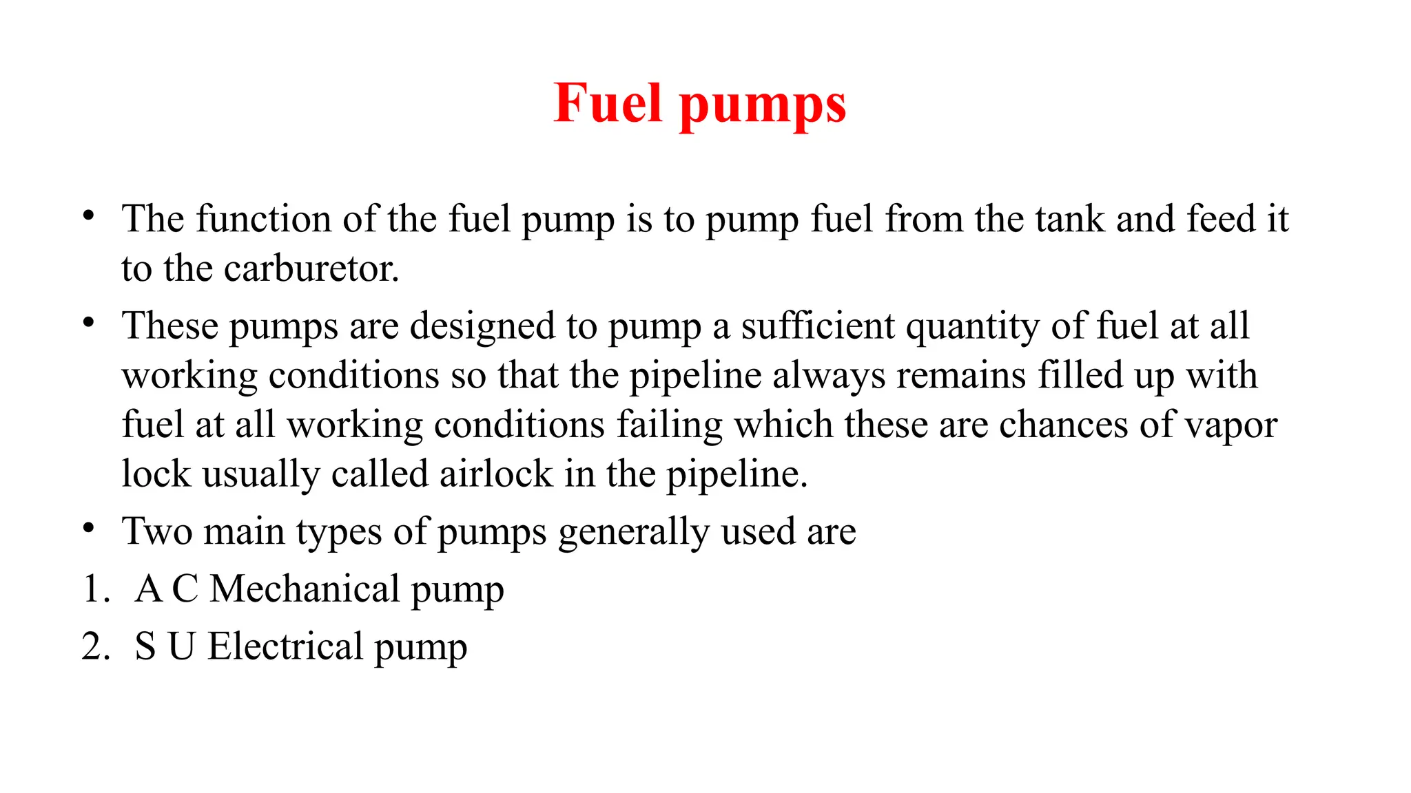Fuel pumps
• The function of the fuel pump is to pump fuel from the tank and feed it
to the carburetor.
• These pumps are designed to pump a sufficient quantity of fuel at all
working conditions so that the pipeline always remains filled up with
fuel at all working conditions failing which these are chances of vapor
lock usually called airlock in the pipeline.
• Two main types of pumps generally used are
1. A C Mechanical pump
2. S U Electrical pump
 