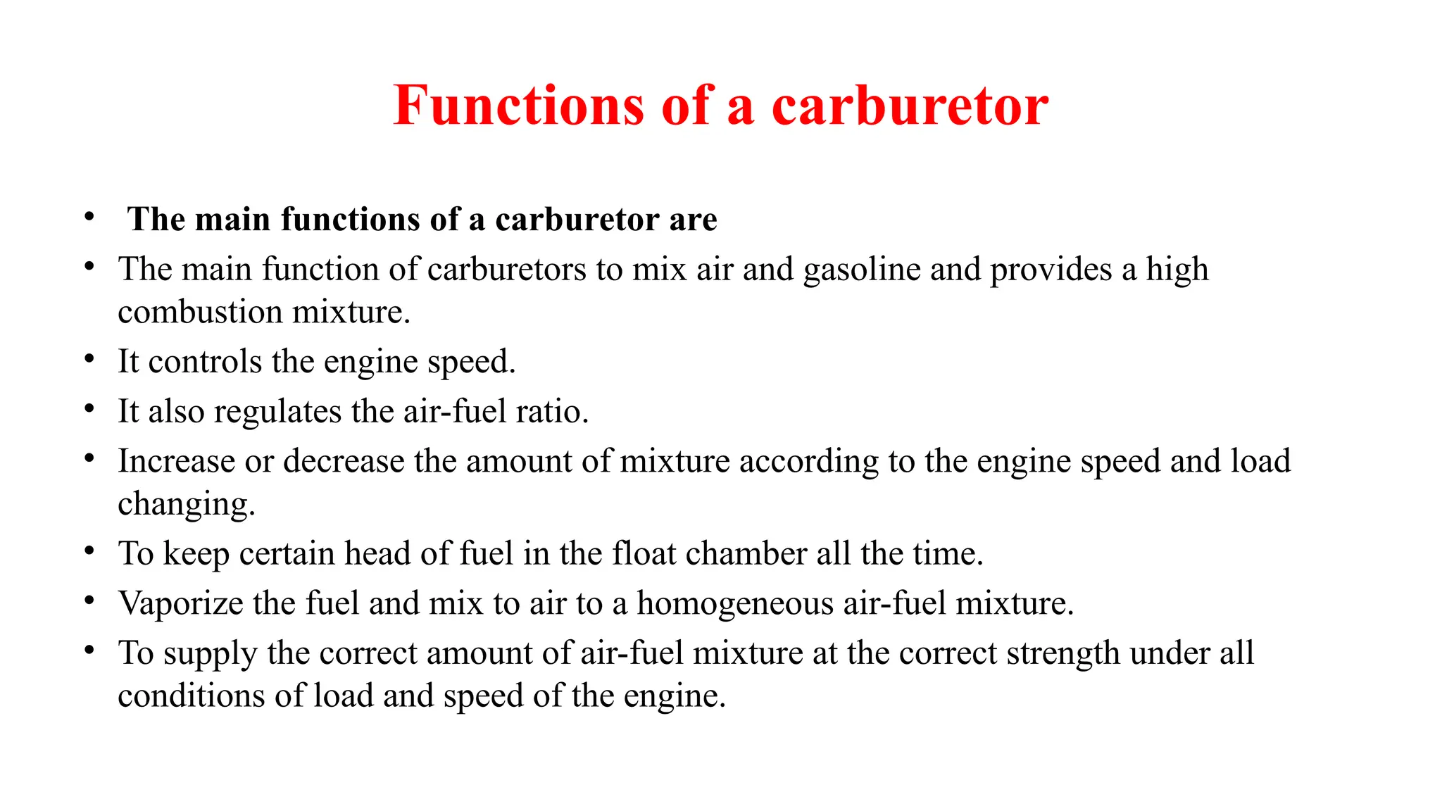 Functions of a carburetor
• The main functions of a carburetor are
• The main function of carburetors to mix air and gasoline and provides a high
combustion mixture.
• It controls the engine speed.
• It also regulates the air-fuel ratio.
• Increase or decrease the amount of mixture according to the engine speed and load
changing.
• To keep certain head of fuel in the float chamber all the time.
• Vaporize the fuel and mix to air to a homogeneous air-fuel mixture.
• To supply the correct amount of air-fuel mixture at the correct strength under all
conditions of load and speed of the engine.
 