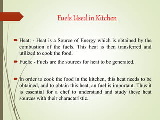 Fuels Used in Kitchen
 Heat: - Heat is a Source of Energy which is obtained by the
combustion of the fuels. This heat is then transferred and
utilized to cook the food.
 Fuels: - Fuels are the sources for heat to be generated.
 In order to cook the food in the kitchen, this heat needs to be
obtained, and to obtain this heat, an fuel is important. Thus it
is essential for a chef to understand and study these heat
sources with their characteristic.
 