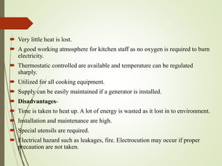  Very little heat is lost.
 A good working atmosphere for kitchen staff as no oxygen is required to burn
electricity.
 Thermostatic controlled are available and temperature can be regulated
sharply.
 Utilized for all cooking equipment.
 Supply can be easily maintained if a generator is installed.
 Disadvantages-
 Time is taken to heat up. A lot of energy is wasted as it lost in to environment.
 Installation and maintenance are high.
 Special utensils are required.
 Electrical hazard such as leakages, fire. Electrocution may occur if proper
precaution are not taken.
 