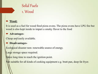 Solid Fuels
1. Wood
 Wood:
It is used as a fuel for wood fired pizza ovens. The pizza ovens have LPG fire but
wood is also kept inside to impart a smoky flavor to the food
 Advantages-
Cheap and easily available.
 Disadvantages-
Ecological disaster non- renewable source of energy.
Large storage space required.
Takes long time to reach the ignition point.
Not suitable for all kinds of cooking equipment e.g. bratt pan, deep fat fryer.
 