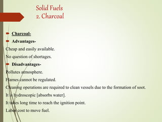 Solid Fuels
2. Charcoal
 Charcoal-
 Advantages-
Cheap and easily available.
No question of shortages.
 Disadvantages-
Pollutes atmosphere.
Flames cannot be regulated.
Cleaning operations are required to clean vessels due to the formation of soot.
It is hydroscopic [absorbs water].
It takes long time to reach the ignition point.
Labor cost to move fuel.
 
