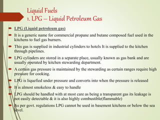 Liquid Fuels
1. LPG – Liquid Petroleum Gas
 LPG (Liquid petroleum gas)
 It is a generic name for commercial propane and butane composed fuel used in the
kitchens to fuel gas burners.
 This gas is supplied in industrial cylinders to hotels It is supplied to the kitchen
through pipelines.
 LPG cylinders are stored in a separate place, usually known as gas bank and are
usually operated by kitchen stewarding department.
 A certain gas pressure is maintained by the stewarding as certain ranges require high
pressure for cooking.
 LPG is liquefied under pressure and converts into when the pressure is released
 It is almost smokeless & easy to handle
 LPG should be handled with at most care as being a transparent gas its leakage is
not easily detectable & it is also highly combustible(flammable)
 As per govt. regulations LPG cannot be used in basement kitchens or below the sea
level.
 
