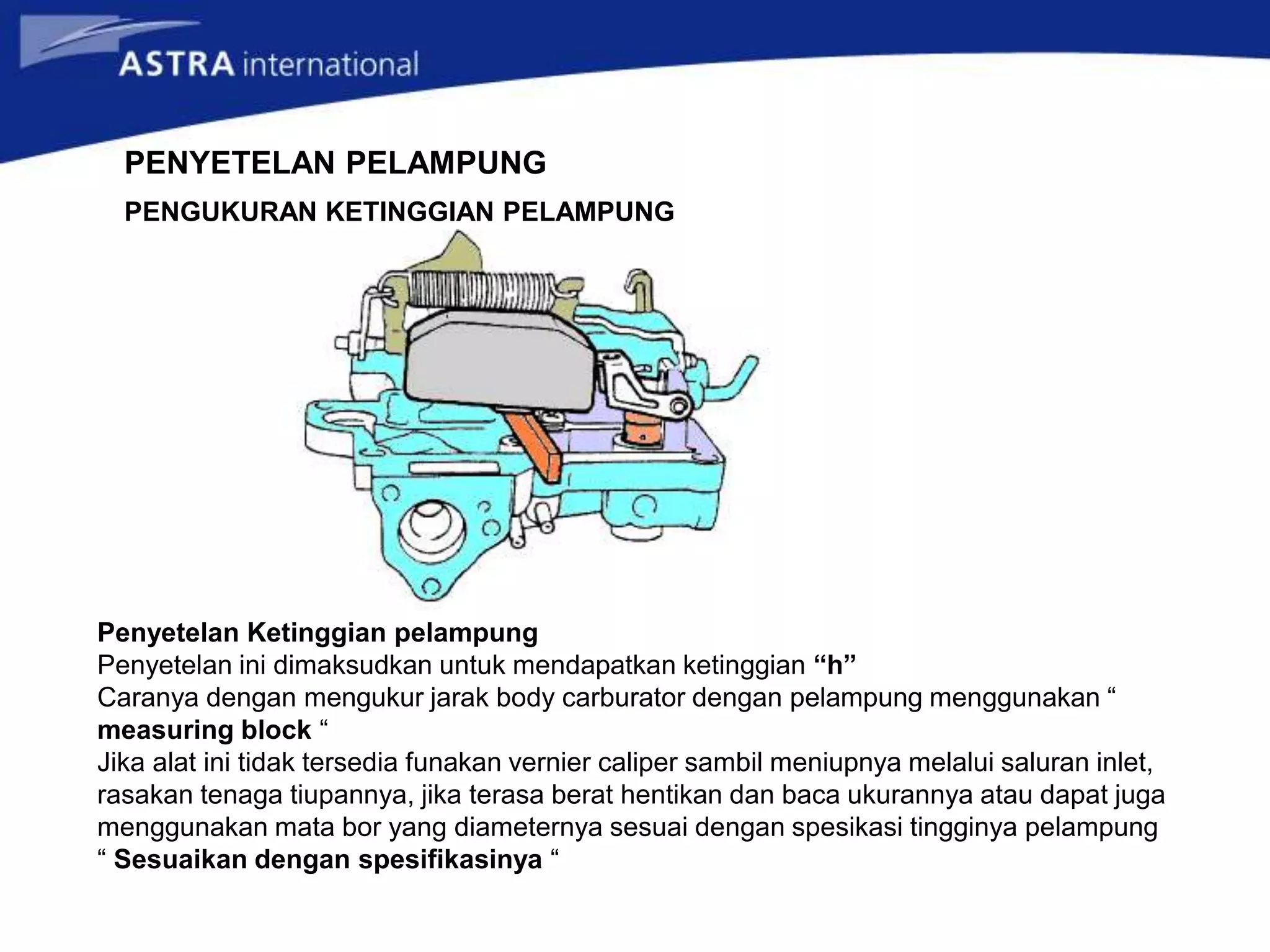 PENYETELAN PELAMPUNG
Penyetelan Ketinggian pelampung
Penyetelan ini dimaksudkan untuk mendapatkan ketinggian “h”
Caranya dengan mengukur jarak body carburator dengan pelampung menggunakan “
measuring block “
Jika alat ini tidak tersedia funakan vernier caliper sambil meniupnya melalui saluran inlet,
rasakan tenaga tiupannya, jika terasa berat hentikan dan baca ukurannya atau dapat juga
menggunakan mata bor yang diameternya sesuai dengan spesikasi tingginya pelampung
“ Sesuaikan dengan spesifikasinya “
PENGUKURAN KETINGGIAN PELAMPUNG
 