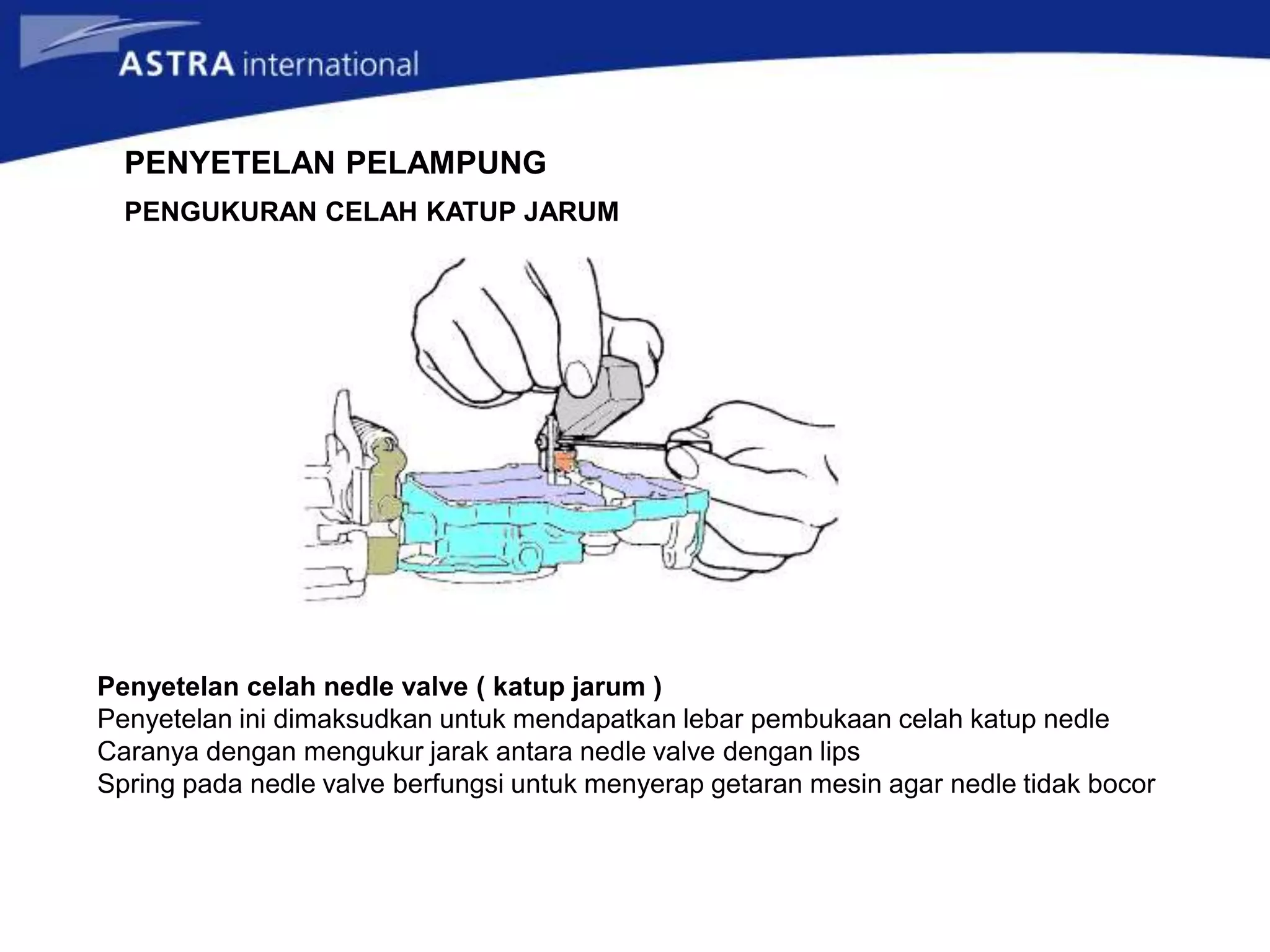 Penyetelan celah nedle valve ( katup jarum )
Penyetelan ini dimaksudkan untuk mendapatkan lebar pembukaan celah katup nedle
Caranya dengan mengukur jarak antara nedle valve dengan lips
Spring pada nedle valve berfungsi untuk menyerap getaran mesin agar nedle tidak bocor
PENYETELAN PELAMPUNG
PENGUKURAN CELAH KATUP JARUM
 
