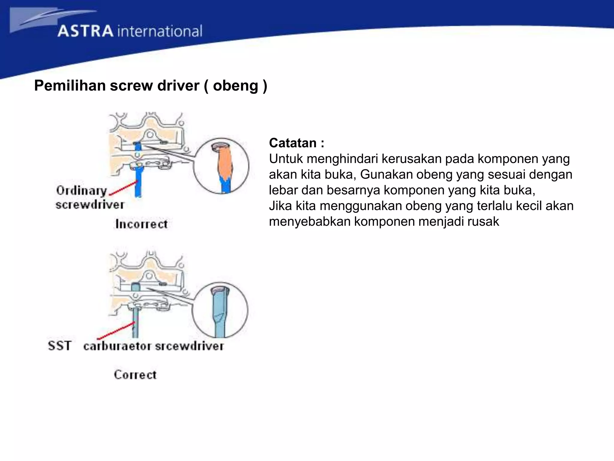 Pemilihan screw driver ( obeng )
Catatan :
Untuk menghindari kerusakan pada komponen yang
akan kita buka, Gunakan obeng yang sesuai dengan
lebar dan besarnya komponen yang kita buka,
Jika kita menggunakan obeng yang terlalu kecil akan
menyebabkan komponen menjadi rusak
 