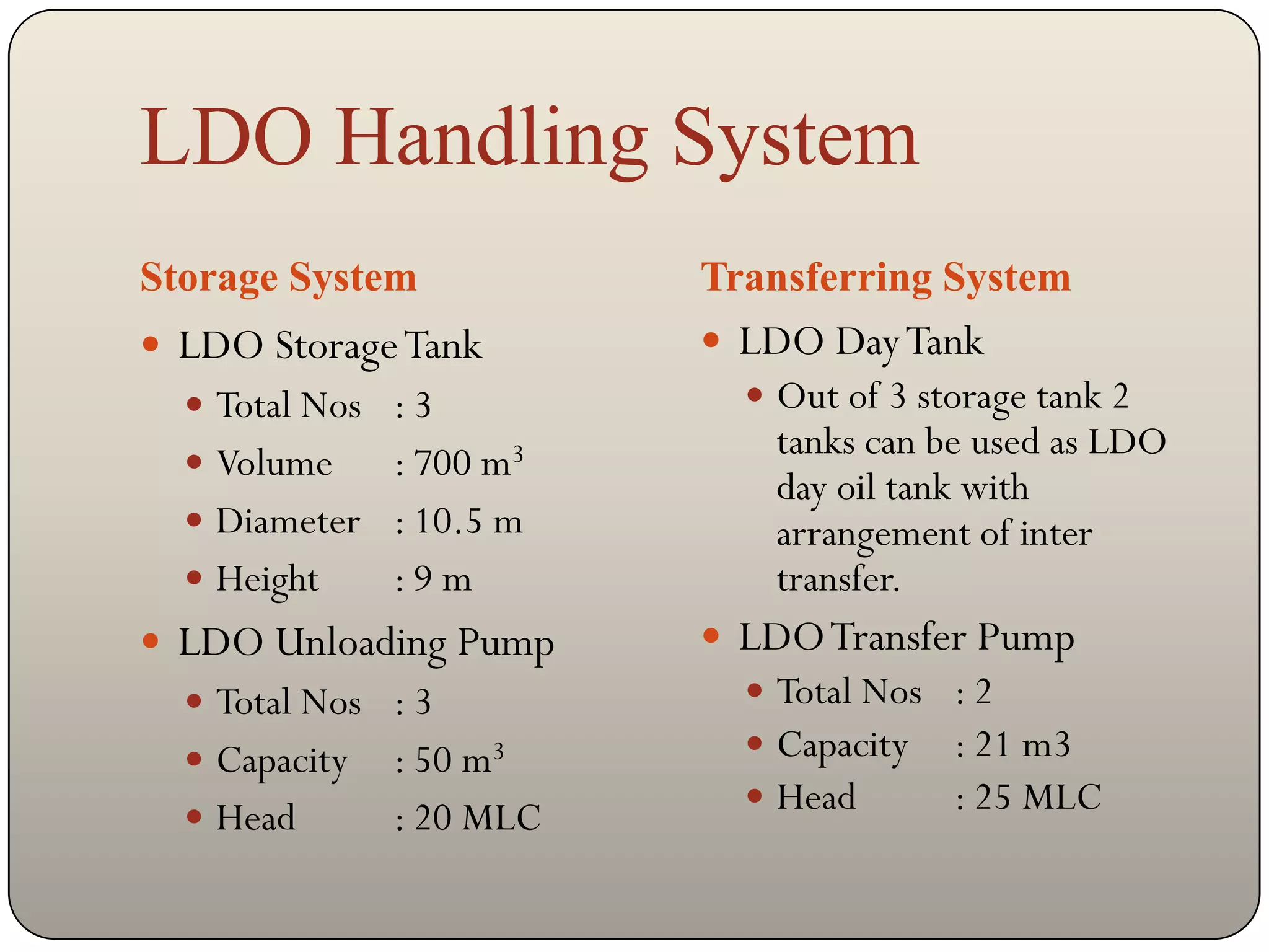 LDO Handling System
Storage System            Transferring System
 LDO Storage Tank         LDO Day Tank
   Total Nos : 3            Out of 3 storage tank 2
                              tanks can be used as LDO
   Volume   : 700 m3
                              day oil tank with
   Diameter : 10.5 m         arrangement of inter
   Height   :9m              transfer.
 LDO Unloading Pump       LDO Transfer Pump
   Total Nos : 3            Total Nos : 2
   Capacity   : 50 m3       Capacity : 21 m3
                             Head      : 25 MLC
   Head       : 20 MLC
 