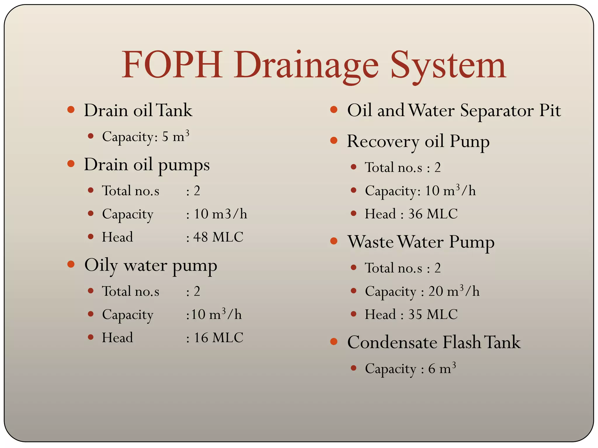 FOPH Drainage System
 Drain oil Tank              Oil and Water Separator Pit
   Capacity: 5 m3            Recovery oil Punp
 Drain oil pumps               Total no.s : 2
   Total no.s   :2             Capacity: 10 m3/h
   Capacity     : 10 m3/h      Head : 36 MLC
   Head         : 48 MLC     Waste Water Pump
 Oily water pump               Total no.s : 2
   Total no.s   :2             Capacity : 20 m3/h
   Capacity     :10 m3/h       Head : 35 MLC
   Head         : 16 MLC     Condensate Flash Tank
                                Capacity : 6 m3
 