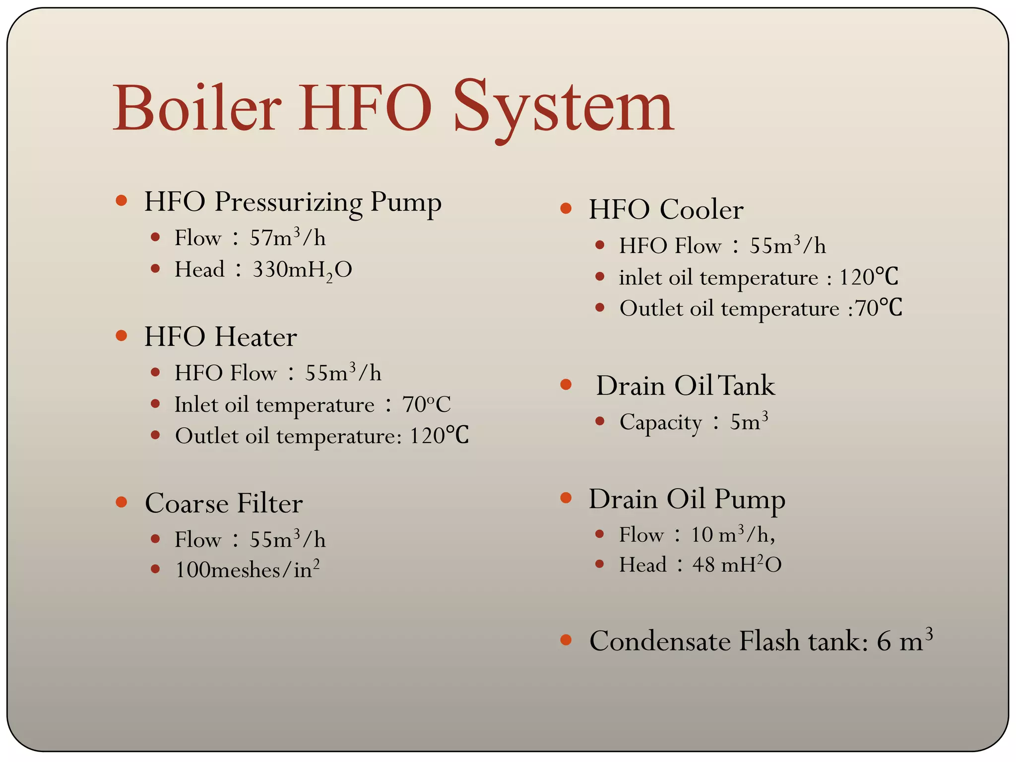 Boiler HFO System
 HFO Pressurizing Pump             HFO Cooler
   Flow：57m3/h                       HFO Flow：55m3/h
   Head：330mH2O                      inlet oil temperature : 120℃
                                      Outlet oil temperature :70℃
 HFO Heater
   HFO Flow：55m3/h
                                    Drain Oil Tank
   Inlet oil temperature：70oC
                                      Capacity：5m3
   Outlet oil temperature: 120℃


 Coarse Filter                     Drain Oil Pump
   Flow：55m3/h                       Flow：10 m3/h，
   100meshes/in2                     Head：48 mH2O


                                    Condensate Flash tank: 6 m3
 