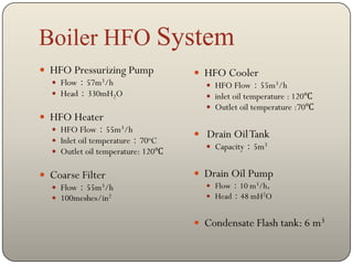 Boiler HFO System
 HFO Pressurizing Pump             HFO Cooler
   Flow：57m3/h                       HFO Flow：55m3/h
   Head：330mH2O                      inlet oil temperature : 120℃
                                      Outlet oil temperature :70℃
 HFO Heater
   HFO Flow：55m3/h
                                    Drain Oil Tank
   Inlet oil temperature：70oC
                                      Capacity：5m3
   Outlet oil temperature: 120℃


 Coarse Filter                     Drain Oil Pump
   Flow：55m3/h                       Flow：10 m3/h，
   100meshes/in2                     Head：48 mH2O


                                    Condensate Flash tank: 6 m3
 