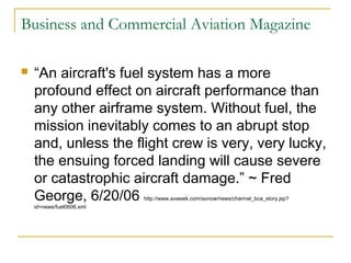 Business and Commercial Aviation Magazine
 “An aircraft's fuel system has a more
profound effect on aircraft performance than
any other airframe system. Without fuel, the
mission inevitably comes to an abrupt stop
and, unless the flight crew is very, very lucky,
the ensuing forced landing will cause severe
or catastrophic aircraft damage.” ~ Fred
George, 6/20/06 http://www.avweek.com/avnow/news/channel_bca_story.jsp?
id=news/fuel0606.xml
 