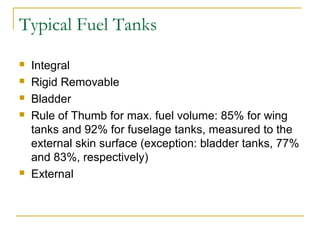 Typical Fuel Tanks
 Integral
 Rigid Removable
 Bladder
 Rule of Thumb for max. fuel volume: 85% for wing
tanks and 92% for fuselage tanks, measured to the
external skin surface (exception: bladder tanks, 77%
and 83%, respectively)
 External
 
