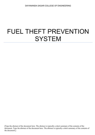 DAYANANDA SAGAR COLLEGE OF ENGINEERING
FUEL THEFT PREVENTION
SYSTEM
[Type the abstract of the document here. The abstract is typically a short summary of the contents of the
document. Type the abstract of the document here. The abstract is typically a short summary of the contents of
the document.]
 
