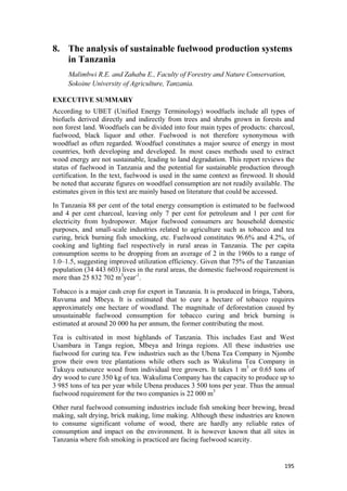 195
8. The analysis of sustainable fuelwood production systems
in Tanzania
Malimbwi R.E. and Zahabu E., Faculty of Forestry and Nature Conservation,
Sokoine University of Agriculture, Tanzania.
EXECUTIVE SUMMARY
According to UBET (Unified Energy Terminology) woodfuels include all types of
biofuels derived directly and indirectly from trees and shrubs grown in forests and
non forest land. Woodfuels can be divided into four main types of products: charcoal,
fuelwood, black liquor and other. Fuelwood is not therefore synonymous with
woodfuel as often regarded. Woodfuel constitutes a major source of energy in most
countries, both developing and developed. In most cases methods used to extract
wood energy are not sustainable, leading to land degradation. This report reviews the
status of fuelwood in Tanzania and the potential for sustainable production through
certification. In the text, fuelwood is used in the same context as firewood. It should
be noted that accurate figures on woodfuel consumption are not readily available. The
estimates given in this text are mainly based on literature that could be accessed.
In Tanzania 88 per cent of the total energy consumption is estimated to be fuelwood
and 4 per cent charcoal, leaving only 7 per cent for petroleum and 1 per cent for
electricity from hydropower. Major fuelwood consumers are household domestic
purposes, and small-scale industries related to agriculture such as tobacco and tea
curing, brick burning fish smocking, etc. Fuelwood constitutes 96.6% and 4.2%, of
cooking and lighting fuel respectively in rural areas in Tanzania. The per capita
consumption seems to be dropping from an average of 2 in the 1960s to a range of
1.0–1.5, suggesting improved utilization efficiency. Given that 75% of the Tanzanian
population (34 443 603) lives in the rural areas, the domestic fuelwood requirement is
more than 25 832 702 m3
year-1
.
Tobacco is a major cash crop for export in Tanzania. It is produced in Iringa, Tabora,
Ruvuma and Mbeya. It is estimated that to cure a hectare of tobacco requires
approximately one hectare of woodland. The magnitude of deforestation caused by
unsustainable fuelwood consumption for tobacco curing and brick burning is
estimated at around 20 000 ha per annum, the former contributing the most.
Tea is cultivated in most highlands of Tanzania. This includes East and West
Usambara in Tanga region, Mbeya and Iringa regions. All these industries use
fuelwood for curing tea. Few industries such as the Ubena Tea Company in Njombe
grow their own tree plantations while others such as Wakulima Tea Company in
Tukuyu outsource wood from individual tree growers. It takes 1 m3
or 0.65 tons of
dry wood to cure 350 kg of tea. Wakulima Company has the capacity to produce up to
3 985 tons of tea per year while Ubena produces 3 500 tons per year. Thus the annual
fuelwood requirement for the two companies is 22 000 m3
Other rural fuelwood consuming industries include fish smoking beer brewing, bread
making, salt drying, brick making, lime making. Although these industries are known
to consume significant volume of wood, there are hardly any reliable rates of
consumption and impact on the environment. It is however known that all sites in
Tanzania where fish smoking is practiced are facing fuelwood scarcity.
 