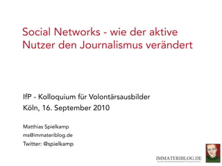 Social Networks - wie der aktive
Nutzer den Journalismus verändert



IfP - Kolloquium für Volontärsausbilder
Köln, 16. September 2010

Matthias Spielkamp
ms@immateriblog.de
Twitter: @spielkamp
 