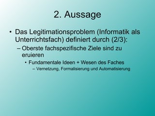 2. Aussage Das Legitimationsproblem (Informatik als Unterrichtsfach) definiert durch (2/3): Oberste fachspezifische Ziele sind zu eruieren Fundamentale Ideen + Wesen des Faches Vernetzung, Formalisierung und Automatisierung 