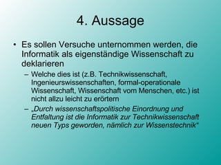 4. Aussage Es sollen Versuche unternommen werden, die Informatik als eigenständige Wissenschaft zu deklarieren Welche dies ist (z.B. Technikwissenschaft, Ingenieurswissenschaften, formal-operationale Wissenschaft, Wissenschaft vom Menschen, etc.) ist nicht allzu leicht zu erörtern „ Durch wissenschaftspolitische Einordnung und Entfaltung ist die Informatik zur Technikwissenschaft neuen Typs geworden, nämlich zur Wissenstechnik“ 