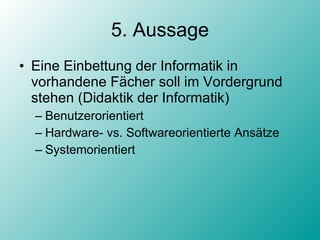 5. Aussage Eine Einbettung der Informatik in vorhandene Fächer soll im Vordergrund stehen (Didaktik der Informatik) Benutzerorientiert Hardware- vs. Softwareorientierte Ansätze Systemorientiert 