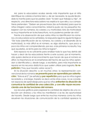 Así, para la educadora acaba siendo más importante que el niño
identifique los colores e ilumine bien y, de ser necesario, le ayuda lleván-
dole la manita para que los padres vean “lo bien que trabaja su hijo”. Al
respecto, una directora-educadora nos explica lo que ella y sus compa-
ñeras pretenden: “Deben ser provechosas (las actividades) para que los
niños integren varios conocimientos. Usted lo pudo ver, los pequeños tra-
bajaron con los números, los colores y su motricidad. Esto (la motricidad)
es muy importante en la lectoescritura, no lo podemos perder de vista”.
    Frente a la observación de que varios niños no identificaron los núme-
ros y la educadora se los señalaba, la respuesta siguió la siguiente lógica:
“De todo (identificación de los números, los colores y el desarrollo de la
motricidad), lo más difícil es el número, es algo abstracto, que poco a
poco los niños van comprendiendo, por eso, a las primeras no resulta, hay
que ayudarlos, es lento pero los niños lo logran”.
    Este espacio no es suficiente para analizar todo lo que hay detrás del
hacer y decir de las educadoras frente a este suceso; por el momento,
sólo quiero destacar el reconocimiento que hacen de que el número es
difícil, la importancia en la enseñanza del hecho de que los niños apren-
dan a identificarlos y, desde luego, a escribirlos, pero más importante es
reparar en los recursos didácticos que suelen utilizar para lograrlo: la re-
petición (“hay que hacerlo varias veces”).
    En la situación descrita –y en muchas otras– la representación con-
vencional de los números se presenta para ser aprendida por ostenta­
ción: “Este es el 2” (se señala) y por repetición para que los niños logren
recordarlo y, a la larga, trazarlo; es decir, entre otras cosas, no se conside-
ran espacios de aprendizaje para que los niños enfrenten la situación de
comunicar la cantidad de una colección, y con ello vayan recono-
ciendo una de las funciones del número.
   Los recursos gráficos para expresar la cantidad de objetos de una co-
lección son diversos y los niños los manifiestan si se les da oportunidad
de hacerlo. Desde luego que entre las muchas maneras como los niños
resuelven las situaciones de comunicación de la cantidad aparece la




                                      15
 