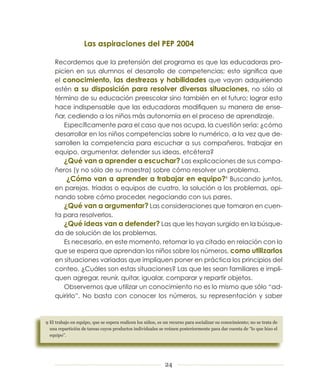Las aspiraciones del PEP 2004

    Recordemos que la pretensión del programa es que las educadoras pro-
    picien en sus alumnos el desarrollo de competencias; esto significa que
    el conocimiento, las destrezas y habilidades que vayan adquiriendo
    estén a su disposición para resolver diversas situaciones, no sólo al
    término de su educación preescolar sino también en el futuro; lograr esto
    hace indispensable que las educadoras modifiquen su manera de ense-
    ñar, cediendo a los niños más autonomía en el proceso de aprendizaje.
       Específicamente para el caso que nos ocupa, la cuestión sería: ¿cómo
    desarrollar en los niños competencias sobre lo numérico, a la vez que de-
    sarrollen la competencia para escuchar a sus compañeros, trabajar en
    equipo, argumentar, defender sus ideas, etcétera?
       ¿Qué van a aprender a escuchar? Las explicaciones de sus compa-
    ñeros (y no sólo de su maestra) sobre cómo resolver un problema.
        ¿Cómo van a aprender a trabajar en equipo?9 Buscando juntos,
    en parejas, tríadas o equipos de cuatro, la solución a los problemas, opi-
    nando sobre cómo proceder, negociando con sus pares.
       ¿Qué van a argumentar? Las consideraciones que tomaron en cuen-
    ta para resolverlos.
       ¿Qué ideas van a defender? Las que les hayan surgido en la búsque-
    da de solución de los problemas.
       Es necesario, en este momento, retomar lo ya citado en relación con lo
    que se espera que aprendan los niños sobre los números, como utilizarlos
    en situaciones variadas que impliquen poner en práctica los principios del
    conteo. ¿Cuáles son estas situaciones? Las que les sean familiares e impli-
    quen agregar, reunir, quitar, igualar, comparar y repartir objetos.
       Observemos que utilizar un conocimiento no es lo mismo que sólo “ad-
    quirirlo”. No basta con conocer los números, su representación y saber



	El	trabajo	en	equipo,	que	se	espera	realicen	los	niños,	es	un	recurso	para	socializar	su	conocimiento;	no	se	trata	de	
  una	repartición	de	tareas	cuyos	productos	individuales	se	reúnen	posteriormente	para	dar	cuenta	de	“lo	que	hizo	el	
  equipo”.	




                                                             24
 