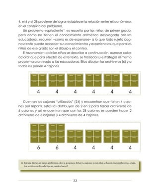 4, el 6 y el 28 proviene de lograr establecer la relación entre estos números
en el contexto del problema.
    Un problema equivalente11 es resuelto por los niños de primer grado,
pero como no tienen el conocimiento aritmético desplegado por las
educadoras, recurren –como es de esperarse– a lo que todo sujeto cog­
noscente puede acceder: sus conocimientos y experiencias, que para los
niños de ese grado son el dibujo y el conteo.
    El razonamiento de los niños se describe a continuación, aunque cabe
aclarar que para efectos de este texto, se traslada su estrategia al mismo
problema planteado a las educadoras. Ellos dibujan los archiveros (6) y a
todos les ponen 4 cajones.




   Cuentan los cajones “utilizados” (24) y encuentran que faltan 4 cajo­
nes por repartir, éstos los distribuyen de 2 en 2 para hacer archiveros de
6 cajones y así encuentran que con los 28 cajones se pueden hacer 2
archiveros de 6 cajones y 4 archiveros de 4 cajones.




 11 En una fábrica se hacen archiveros, de 2 y 4 cajones. Si hay 14 cajones y con ellos se hacen cinco archiveros, ¿cuán-
    tos archiveros de cada tipo se pueden hacer?




                                                       33
 