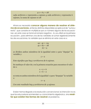 4 x + 6 y = 28
  cada archivero x representa 4 cajones y cada archivero y representa 6
  cajones, la suma de cajones es 28



    Ahora es necesario conocer alguna manera de resolver el siste-
ma de ecuaciones, entre los distintos disponibles se aplica el de “suma y
resta”, que consiste en multiplicar por un número alguna de las ecuacio­
nes –en este caso se tomó al número negativo ­ 4 y se utilizó en la primera
ecuación–, para eliminar una de las variables al sumar algebraicamente
las dos ecuaciones, la variable que se elimina en este caso es x:

                               -4x - 4y = -24
                                4x + 6y = 28
                                     2y = 4

  se dividen ambos miembros de la igualdad entre 2 para “depejar” la
  variable y:
                               y=2

  Esto significa que hay 2 archiveros de 6 cajones.

  Se sustituye el valor de y en la primera ecuación para encontrar el valor
  de x:
                                    x+2=6
                                    x=6–2

  se resta en ambos miembros de la igualdad -2 para “despejar” la variable
  x:
                                  x=4

  Con este resultado hay 4 archiveros de 4 cajones.


   Si bien hemos llegado a la resolución convencional, la intención no es
que las educadoras enmienden su conocimiento algebraico, sino resal-
tar que existen tres formas de resolver el problema.


                                     35
 