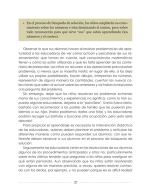 • En el proceso de búsqueda de solución, los niños ampliarán su cono-
     cimiento sobre los números e irán dominando el conteo, pero sobre
     todo reconocerán para qué sirve “eso” que están aprendiendo (los
     números y el conteo).


    Observar lo que sus alumnos hacen al resolver problemas les da opor­
tunidad a las educadoras de ver cómo actúan y percatarse de sus ra­
zonamientos: que toman en cuenta, qué conocimientos matemáticos
tienen y cómo los están utilizando y qué les falta aprender de los conte­
nidos de preescolar. Los niños no recurren a las operaciones para resolver
problemas, a menos que su maestra insista; en lugar de ello, si los deja
utilizar sus propias posibilidades, hacen dibujos, interpretan los números,
representan de alguna manera las cantidades, cuentan las nuevas co­
lecciones que salen al actuar sobre las anteriores y así hallan la respuesta
a la pregunta del problema.
    Sin embargo, dejar que los niños resuelvan los problemas echando
mano de sus conocimientos y experiencias no significa, como lo han su­
puesto algunas educadoras, dejarlos a la “pata libre”. Si esto fuera cierto,
bastaría con recomendar a los padres de familia que les pusieran pro­
blemas a sus hijos (hasta podríamos darles una lista) y las educadoras
podrían recoger sus bártulos y buscarse otra ocupación, pero ¡esto sería
absurdo!
    Para propiciar el aprendizaje es necesaria la intervención didáctica
de las educadoras, quienes deben plantear el problema y anticipar las
diferentes maneras como pueden responder sus alumnos; con ese re­
ferente deben observar a sus alumnos en el proceso de búsqueda de
solución.
    Seguramente las educadoras verán en las resoluciones de sus alumnos
algunos de los procedimientos anticipados y otros no; particularmente
sobre estos últimos tendrán que preguntar a los niños para averiguar en
qué están pensando. Aun observando que los niños están resolviendo
con alguna de las maneras previstas, a veces, quieren resolver contan­
do con los dedos, por ejemplo, y no pueden porque les es difícil realizar


                                     37
 