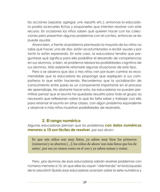 las acciones (separar, agregar, unir, repartir, etc.), entonces la educado­
ra podría acercarles fichas y proponerles que intenten resolver con este
recurso. En ocasiones los niños saben qué quieren hacer con las colec­
ciones pero presentan algunos problemas con el conteo, entonces se les
puede ayudar.
   Ahora bien, si frente al problema planteado la mayoría de los niños no
sabe qué hacer, una de dos: están acostumbrados a recibir ayuda y por
tanto la están esperando. En este caso, la educadora tendría que pre­
guntarse qué significa para ella posibilitar el desarrollo de competencias
en sus alumnos, o bien, el problema rebasa las posibilidades cognitiva de
sus alumnos. Más adelante retomaré algunas situaciones de este tipo.
   Pero si se observa que dos o tres niños van por buen camino es reco­
mendable que la educadora les proponga que expliquen a sus com­
pañeros lo que están haciendo. Recordemos que la socialización de
conocimiento entre pares es un componente importante en el proceso
de aprendizaje. No obstante hacer esto, las educadoras no pueden per­
mitirse pensar que el asunto ha quedado resuelto para todo el grupo; es
necesario que reflexionen sobre lo que les falta saber y trabajar con ello
para retomar el asunto en otras clases, con algún problema equivalente
y observar si más niños muestran posibilidades de resolverlo.



         2. El rango numérico
Algunas educadoras piensan que los problemas con datos numéricos
menores a 10 son fáciles de resolver, por eso dicen:

  Es que mis niños son muy listos, ya saben muy bien los primeros
  (números) y se aburren […]; los niños de ahora ‘son más listos que los de
  antes’, por eso ya vamos como en el 100 y ya saben sumar y restar.


  Pero, ¿los alumnos de esas educadoras sabrán resolver problemas con
números menores a 10, sin que ellas los vayan “orientando” en la búsqueda
de la solución? Quizás esas educadoras avanzan sobre la serie numérica y


                                     38
 