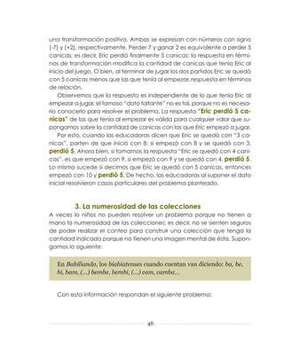 una transformación positiva. Ambas se expresan con números con signo
(­7) y (+2), respectivamente. Perder 7 y ganar 2 es equivalente a perder 5
canicas; es decir, Eric perdió finalmente 5 canicas; la respuesta en térmi­
nos de transformación modifica la cantidad de canicas que tenía Eric al
inicio del juego. O bien, al terminar de jugar los dos partidos Eric se quedó
con 5 canicas menos que las que tenía al empezar, respuesta en términos
de relación.
    Observemos que la respuesta es independiente de lo que tenía Eric al
empezar a jugar, el famoso “dato faltante” no es tal, porque no es necesa­
rio conocerlo para resolver el problema. La respuesta “Eric perdió 5 ca-
nicas” de las que tenía al empezar es válida para cualquier valor que su­
pongamos sobre la cantidad de canicas con las que Eric empezó a jugar.
    Por esto, cuando las educadoras dicen que Eric se quedó con “3 ca­
nicas”, parten de que inició con 8: si empezó con 8 y se quedó con 3,
perdió 5. Ahora bien, si tomamos la respuesta “Eric se quedó con 4 cani­
cas”, es que empezó con 9, si empezó con 9 y se quedó con 4, perdió 5.
Lo mismo sucede si decimos que Eric se quedó con 5 canicas, entonces
empezó con 10 y perdió 5. De hecho, las educadoras al suponer el dato
inicial resolvieron casos particulares del problema planteado.



         3. La numerosidad de las colecciones
A veces lo niños no pueden resolver un problema porque no tienen a
mano la numerosidad de las colecciones; es decir, no se sienten seguros
de poder realizar el conteo para construir una colección que tenga la
cantidad indicada porque no tienen una imagen mental de ésta. Supon­
gamos lo siguiente:


   En Babilianda, los biabiatenses cuando cuentan van diciendo: ba, be,
   bi, bam, (...) bembe, bembi, (...) cam, camba...


   Con esta información respondan el siguiente problema:




                                     46
 