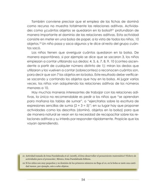También conviene precisar que el empleo de las fichas de dominó
    como recurso no muestra totalmente las relaciones aditivas. Activida­
    des como ¿cuántos objetos se quedaron en la bolsa?21 profundizan de
    manera importante el dominio de las relaciones aditivas. Esta actividad
    consiste en meter en una bolsa de papel, a la vista de todos los niños, 10
    objetos.22 Un niño pasa y saca algunos y le dice al resto del grupo cuán­
    tos sacó.
        Los niños tienen que averiguar cuántos quedaron en la bolsa. De
    manera espontánea, si por ejemplo se dice que se sacaron 3, los niños
    empiezan a contar utilizando sus dedos: 4, 5, 6, 7, 8, 9, 10 (conteo ascen­
    dente a partir de cualquier número distinto de 1); miran los dedos que
    utilizaron y los vuelven a contar (sobreconteo) o reconocen cuántos son,
    para decir que son 7 los objetos en la bolsa. Este resultado debe verificar­
    se sacando y contando los objetos que hay en la bolsa. Al jugar varias
    veces, los niños van adquiriendo las relaciones aditivas de los números
    menores a 10.
        Hay muchas maneras interesantes de trabajar con las relaciones adi­
    tivas, la única no recomendable es pedir a los niños que “se aprendan
    para mañana las tablas de sumar”, o “ejercitarlos sobre la escritura de
    expresiones sencillas de suma (2 + 3 = 5)”; en su lugar hay que proponer
    actividades como las descritas (dominó, objetos en la bolsa) para que
    de manera natural se vean en la necesidad de recapacitar sobre las re­
    laciones aditivas y su interés por responder rápidamente. Propicie que las
    vayan aprendiendo.




21 Actividad tomada de Irma Fuenlabrada et al. (2008), ¿Cómo desarrollar el pensamiento matemático? Fichero de
   actividades para el preescolar, México, Irma Fuenlabrada Editora.
22 Si los niños son muy pequeños y su dominio de los primeros números no llega al 10, en la bolsa se mete una canti-
   dad menor, por ejemplo, seis u ocho objetos.




                                                            54
 