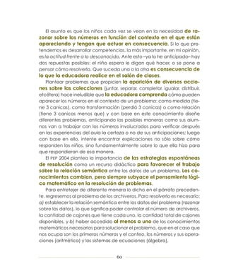 El asunto es que los niños cada vez se vean en la necesidad de ra-
zonar sobre los números en función del contexto en el que están
apareciendo y tengan que actuar en consecuencia. Si lo que pre-
tendemos es desarrollar competencias, la más importante, en mi opinión,
es la actitud frente a lo desconocido. Ante esto –ya lo he anticipado– hay
dos repuestas posibles: el niño espera le digan qué hacer, o se pone a
pensar cómo resolverlo. Que suceda una o la otra es consecuencia de
lo que la educadora realice en el salón de clases.
    Plantear problemas que propicien la aparición de diversas accio-
nes sobre las colecciones (juntar, separar, completar, igualar, distribuir,
etcétera) hace ineludible que la educadora comprenda cómo pueden
aparecer los números en el contexto de un problema: como medida (tie-
ne 3 canicas), como transformación (perdió 3 canicas) o como relación
(tiene 3 canicas menos que) y con base en este conocimiento diseñe
diferentes problemas, anticipando las posibles maneras como sus alum-
nos van a trabajar con los números involucrados para verificar después
en las experiencias del aula la certeza o no de sus anticipaciones; luego
con base en ello, intente encontrar explicaciones no sólo sobre cómo
responden los niños, sino fundamentalmente sobre lo que ella hizo para
que respondieran de esa manera.
    El PEP 2004 plantea la importancia de las estrategias espontáneas
de resolución como un recurso didáctico para favorecer el trabajo
sobre la relación semántica entre los datos de un problema. Los co-
nocimientos cambian, pero siempre subyace el pensamiento lógi-
co matemático en la resolución de problemas.
    Para entretejer de diferente manera lo dicho en el párrafo preceden-
te, regresemos al problema de los archiveros. Para resolverlo es necesario:
a) establecer la relación semántica entre los datos del problema (razonar
sobre los datos), lo que significa poder controlar el número de archiveros,
la cantidad de cajones que tiene cada uno, la cantidad total de cajones
disponibles, y b) haber accedido al menos a uno de los conocimientos
matemáticos necesarios para solucionar el problema, que en el caso que
nos ocupa son los primeros números y el conteo, los números y sus opera-
ciones (aritmética) y los sistemas de ecuaciones (álgebra).


                                    60
 