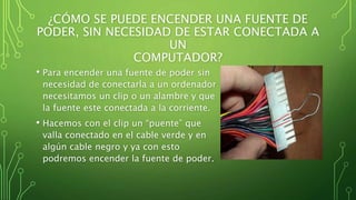 ¿CÓMO SE PUEDE ENCENDER UNA FUENTE DE
PODER, SIN NECESIDAD DE ESTAR CONECTADA A
UN
COMPUTADOR?
• Para encender una fuente de poder sin
necesidad de conectarla a un ordenador
necesitamos un clip o un alambre y que
la fuente este conectada a la corriente.
• Hacemos con el clip un “puente” que
valla conectado en el cable verde y en
algún cable negro y ya con esto
podremos encender la fuente de poder.
 