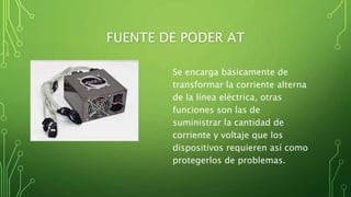 FUENTE DE PODER AT
Se encarga básicamente de
transformar la corriente alterna
de la línea eléctrica, otras
funciones son las de
suministrar la cantidad de
corriente y voltaje que los
dispositivos requieren así como
protegerlos de problemas.
 