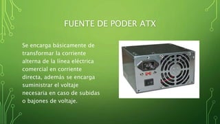 FUENTE DE PODER ATX
Se encarga básicamente de
transformar la corriente
alterna de la línea eléctrica
comercial en corriente
directa, además se encarga
suministrar el voltaje
necesaria en caso de subidas
o bajones de voltaje.
 