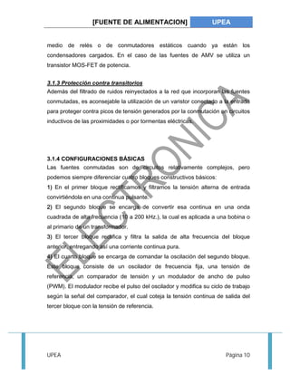 [FUENTE DE ALIMENTACION] UPEA 
medio de relés o de conmutadores estáticos cuando ya están los 
condensadores cargados. En el caso de las fuentes de AMV se utiliza un 
transistor MOS-FET de potencia. 
3.1.3 Protección contra transitorios 
Además del filtrado de ruidos reinyectados a la red que incorporan las fuentes 
conmutadas, es aconsejable la utilización de un varistor conectado a la entrada 
para proteger contra picos de tensión generados por la conmutación en circuitos 
inductivos de las proximidades o por tormentas eléctricas. 
3.1.4 CONFIGURACIONES BÁSICAS 
Las fuentes conmutadas son de circuitos relativamente complejos, pero 
podemos siempre diferenciar cuatro bloques constructivos básicos: 
1) En el primer bloque rectificamos y filtramos la tensión alterna de entrada 
convirtiéndola en una continua pulsante. 
2) El segundo bloque se encarga de convertir esa continua en una onda 
cuadrada de alta frecuencia (10 a 200 kHz.), la cual es aplicada a una bobina o 
al primario de un transformador. 
3) El tercer bloque rectifica y filtra la salida de alta frecuencia del bloque 
anterior, entregando así una corriente continua pura. 
4) El cuarto bloque se encarga de comandar la oscilación del segundo bloque. 
Este bloque consiste de un oscilador de frecuencia fija, una tensión de 
referencia, un comparador de tensión y un modulador de ancho de pulso 
(PWM). El modulador recibe el pulso del oscilador y modifica su ciclo de trabajo 
según la señal del comparador, el cual coteja la tensión continua de salida del 
tercer bloque con la tensión de referencia. 
UPEA Página 10 
 