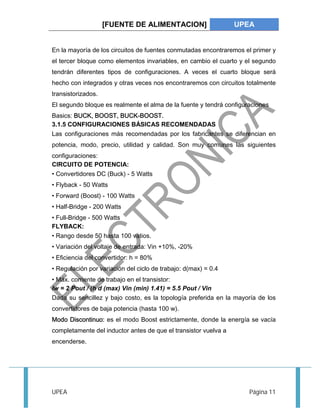 [FUENTE DE ALIMENTACION] UPEA 
En la mayoría de los circuitos de fuentes conmutadas encontraremos el primer y 
el tercer bloque como elementos invariables, en cambio el cuarto y el segundo 
tendrán diferentes tipos de configuraciones. A veces el cuarto bloque será 
hecho con integrados y otras veces nos encontraremos con circuitos totalmente 
transistorizados. 
El segundo bloque es realmente el alma de la fuente y tendrá configuraciones 
Basics: BUCK, BOOST, BUCK-BOOST. 
3.1.5 CONFIGURACIONES BÁSICAS RECOMENDADAS 
Las configuraciones más recomendadas por los fabricantes se diferencian en 
potencia, modo, precio, utilidad y calidad. Son muy comunes las siguientes 
configuraciones: 
CIRCUITO DE POTENCIA: 
• Convertidores DC (Buck) - 5 Watts 
• Flyback - 50 Watts 
• Forward (Boost) - 100 Watts 
• Half-Bridge - 200 Watts 
• Full-Bridge - 500 Watts 
FLYBACK: 
• Rango desde 50 hasta 100 vatios. 
• Variación del voltaje de entrada: Vin +10%, -20% 
• Eficiencia del convertidor: h = 80% 
• Regulación por variación del ciclo de trabajo: d(max) = 0.4 
• Máx. corriente de trabajo en el transistor: 
Iw = 2 Pout / (h d (max) Vin (min) 1.41) = 5.5 Pout / Vin 
Dada su sencillez y bajo costo, es la topología preferida en la mayoría de los 
convertidores de baja potencia (hasta 100 w). 
Modo Discontinuo: es el modo Boost estrictamente, donde la energía se vacía 
completamente del inductor antes de que el transistor vuelva a 
encenderse. 
UPEA Página 11 
 