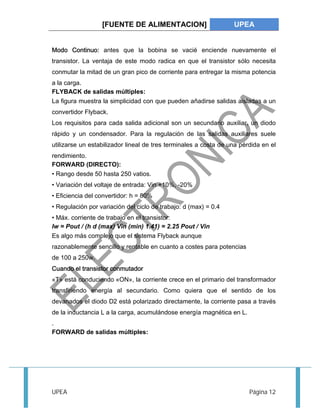 [FUENTE DE ALIMENTACION] UPEA 
Modo Continuo: antes que la bobina se vacié enciende nuevamente el 
transistor. La ventaja de este modo radica en que el transistor sólo necesita 
conmutar la mitad de un gran pico de corriente para entregar la misma potencia 
a la carga. 
FLYBACK de salidas múltiples: 
La figura muestra la simplicidad con que pueden añadirse salidas aisladas a un 
convertidor Flyback. 
Los requisitos para cada salida adicional son un secundario auxiliar, un diodo 
rápido y un condensador. Para la regulación de las salidas auxiliares suele 
utilizarse un estabilizador lineal de tres terminales a costa de una pérdida en el 
rendimiento. 
FORWARD (DIRECTO): 
• Rango desde 50 hasta 250 vatios. 
• Variación del voltaje de entrada: Vin +10%, -20% 
• Eficiencia del convertidor: h = 80% 
• Regulación por variación del ciclo de trabajo: d (max) = 0.4 
• Máx. corriente de trabajo en el transistor: 
Iw = Pout / (h d (max) Vin (min) 1.41) = 2.25 Pout / Vin 
Es algo más complejo que el sistema Flyback aunque 
razonablemente sencillo y rentable en cuanto a costes para potencias 
de 100 a 250w. 
Cuando el transistor conmutador 
«T» está conduciendo «ON», la corriente crece en el primario del transformador 
transfiriendo energía al secundario. Como quiera que el sentido de los 
devanados el diodo D2 está polarizado directamente, la corriente pasa a través 
de la inductancia L a la carga, acumulándose energía magnética en L. 
. 
FORWARD de salidas múltiples: 
UPEA Página 12 
 