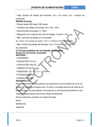 [FUENTE DE ALIMENTACION] UPEA 
• Máx. tensión de trabajo del transistor: Vw = Vin (max) 1.41 + tensión de 
protección 
BRIDGE (Puente): 
• Rango desde 500 hasta 1000 vatios 
• Variación del voltaje de entrada: Vin +10%, -20% 
• Eficiencia del convertidor: h = 80% 
• Regulación por variación del ciclo de trabajo: d (max) = 0.8 
• Máx. corriente de trabajo en el transistor: 
Iw = Pout / (h d (max) Vin (min) 1.41) = 1.4 Pout / Vin (FORWARD) 
• Máx. tensión de trabajo del transistor: Vw = Vin (max) 1.41 + tensión 
de protección 
3.1.6 Caso práctico de una fuente conmutada: 
Diseño de una fuente conmutada 
MATERIAL: 
1 UA78S40PC 
1 CAPACITOR 4.7n Fd. 
1 CAPACITOR 100u Fd. 
1 BOBINA DE 32u hy. 
1 RESISTOR 1.2k, 101, 0.1, 1, 47ohms. 
1 POTENCIOMETRO. 
1 DIODO de 8 AMP. 
DESARROLLO: 
Para el desarrollo de esta práctica nos basamos en el convertidor de dc-dc de 
subida, el voltaje de entrada es de 12 volts y a la salida tenemos 24 volts de dc. 
para el cálculo de esta práctica nos basamos en las fórmulas de diseño en las 
hojas de especificación del circuito 78s40 de Motorola. 
Ahora mostramos el diseño con estas fórmulas: 
Datos: 
VS=Vin=12. 
Vout= 24 
UPEA Página 14 
 
