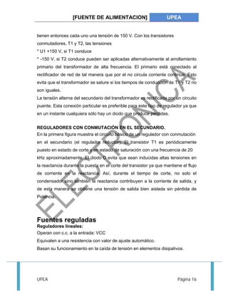[FUENTE DE ALIMENTACION] UPEA 
tienen entonces cada uno una tensión de 150 V. Con los transistores 
conmutadores, T1 y T2, las tensiones 
* U1 +150 V, si T1 conduce 
* -150 V, si T2 conduce pueden ser aplicadas alternativamente al arrollamiento 
primario del transformador de alta frecuencia. El primario está conectado al 
rectificador de red de tal manera que por el no circula corriente continua. Esto 
evita que el transformador se sature si los tiempos de conducción de T1 y T2 no 
son iguales. 
La tensión alterna del secundario del transformador es rectificada por un circuito 
puente. Esta conexión particular es preferible para este tipo de regulador ya que 
en un instante cualquiera sólo hay un diodo que produce perdidas. 
REGULADORES CON CONMUTACIÓN EN EL SECUNDARIO. 
En la primera figura muestra el circuito básico de un regulador con conmutación 
en el secundario (el regulador reductor). El transistor T1 es periódicamente 
puesto en estado de corte y en estado de saturación con una frecuencia de 20 
kHz aproximadamente. El diodo D evita que sean inducidas altas tensiones en 
la reactancia durante la puesta en el corte del transistor ya que mantiene el flujo 
de corriente en la reactancia. Así, durante el tiempo de corte, no solo el 
condensador sino también la reactancia contribuyen a la corriente de salida, y 
de esta manera se obtiene una tensión de salida bien aislada sin pérdida de 
Potencia. 
Fuentes reguladas 
Reguladores lineales: 
Operan con c.c. a la entrada: VCC 
Equivalen a una resistencia con valor de ajuste automático. 
Basan su funcionamiento en la caída de tensión en elementos disipativos. 
UPEA Página 16 
 
